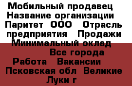 Мобильный продавец › Название организации ­ Паритет, ООО › Отрасль предприятия ­ Продажи › Минимальный оклад ­ 18 000 - Все города Работа » Вакансии   . Псковская обл.,Великие Луки г.